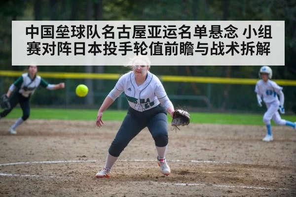 中国垒球队名古屋亚运名单悬念 小组赛对阵日本投手轮值前瞻与战术拆解